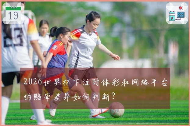 2026世界杯下注时体彩和网络平台的赔率差异如何判断？