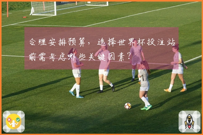 合理安排预算，选择世界杯投注站前需考虑哪些关键因素？